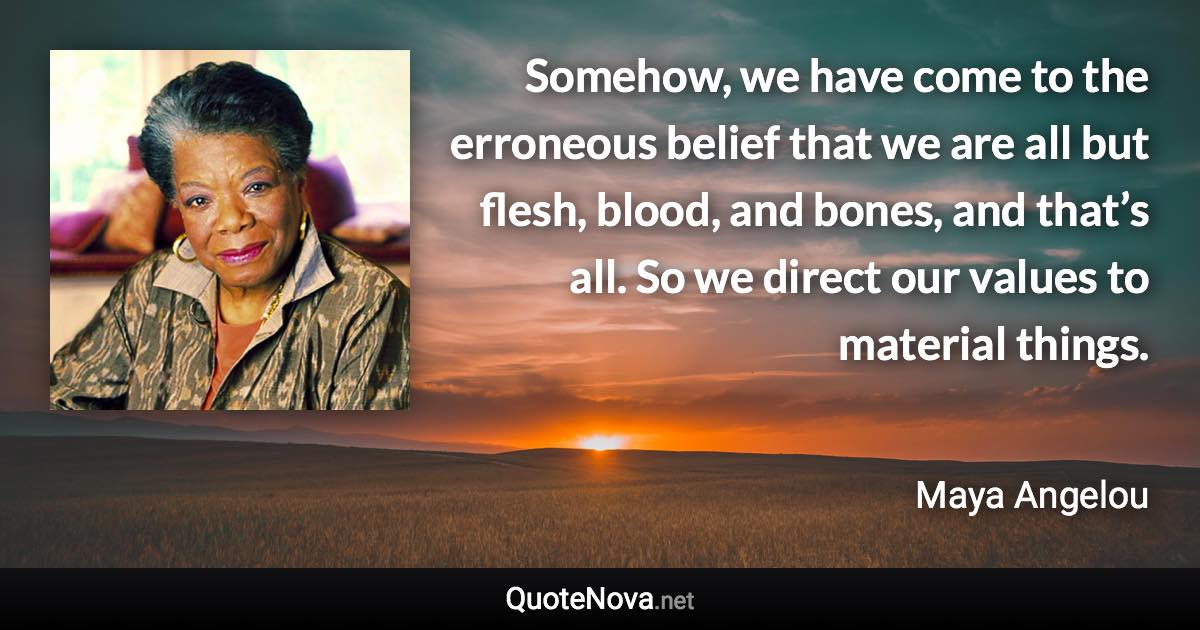 Somehow, we have come to the erroneous belief that we are all but flesh, blood, and bones, and that’s all. So we direct our values to material things. - Maya Angelou quote