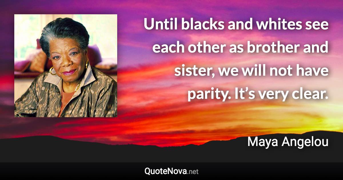 Until blacks and whites see each other as brother and sister, we will not have parity. It’s very clear. - Maya Angelou quote