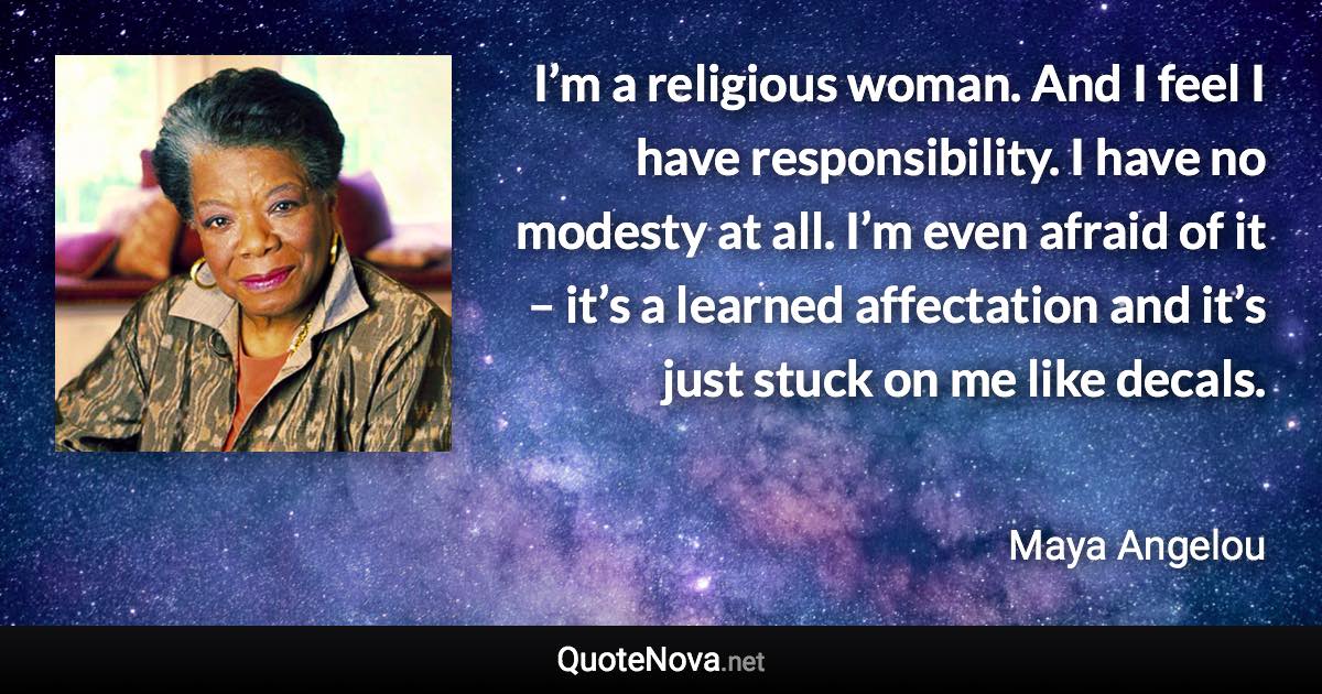 I’m a religious woman. And I feel I have responsibility. I have no modesty at all. I’m even afraid of it – it’s a learned affectation and it’s just stuck on me like decals. - Maya Angelou quote