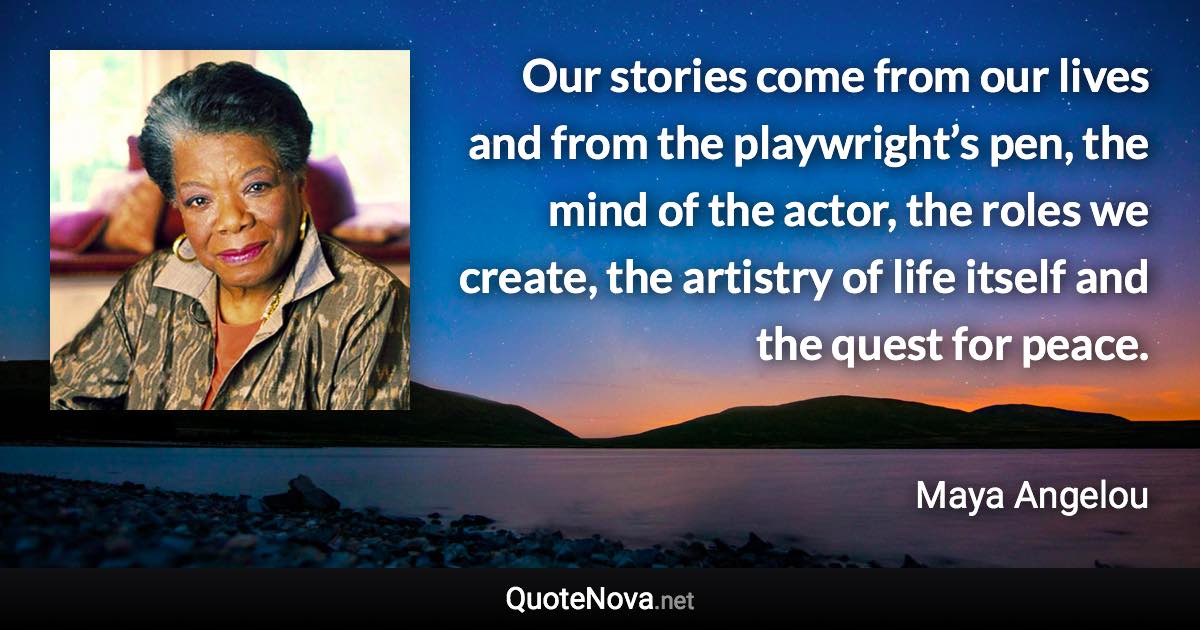 Our stories come from our lives and from the playwright’s pen, the mind of the actor, the roles we create, the artistry of life itself and the quest for peace. - Maya Angelou quote