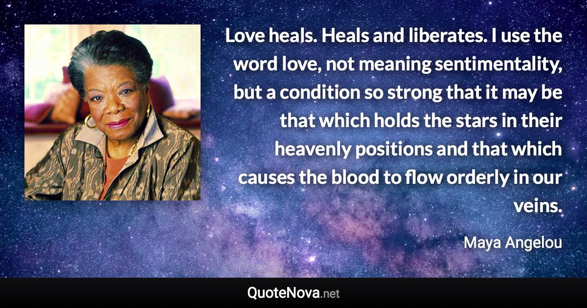 Love heals. Heals and liberates. I use the word love, not meaning sentimentality, but a condition so strong that it may be that which holds the stars in their heavenly positions and that which causes the blood to flow orderly in our veins. - Maya Angelou quote