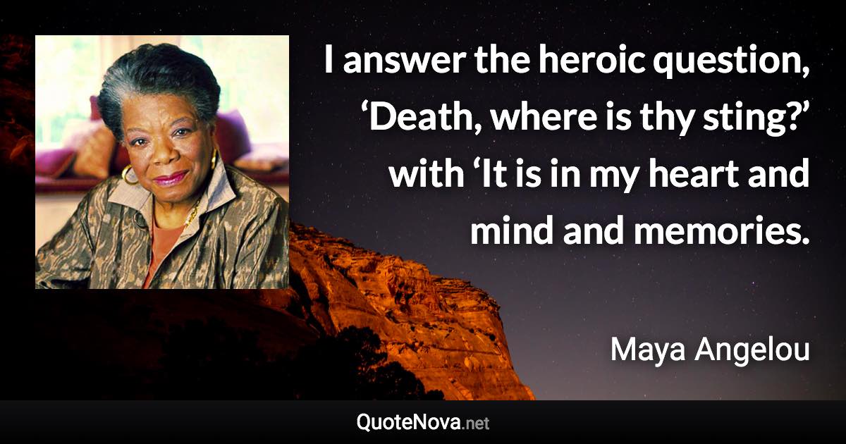 I answer the heroic question, ‘Death, where is thy sting?’ with ‘It is in my heart and mind and memories. - Maya Angelou quote