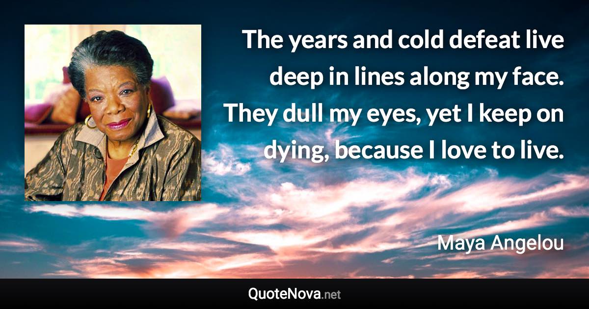 The years and cold defeat live deep in lines along my face. They dull my eyes, yet I keep on dying, because I love to live. - Maya Angelou quote