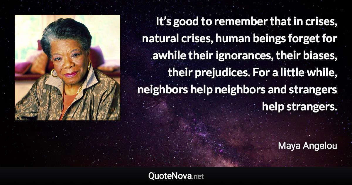 It’s good to remember that in crises, natural crises, human beings forget for awhile their ignorances, their biases, their prejudices. For a little while, neighbors help neighbors and strangers help strangers. - Maya Angelou quote