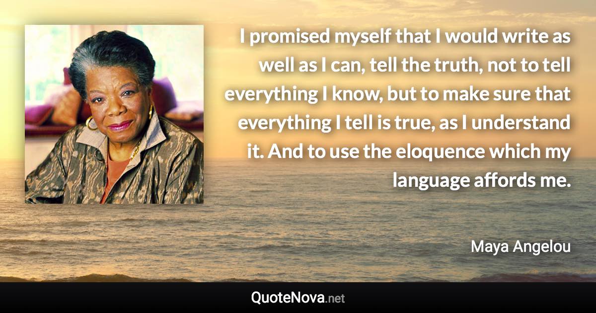 I promised myself that I would write as well as I can, tell the truth, not to tell everything I know, but to make sure that everything I tell is true, as I understand it. And to use the eloquence which my language affords me. - Maya Angelou quote