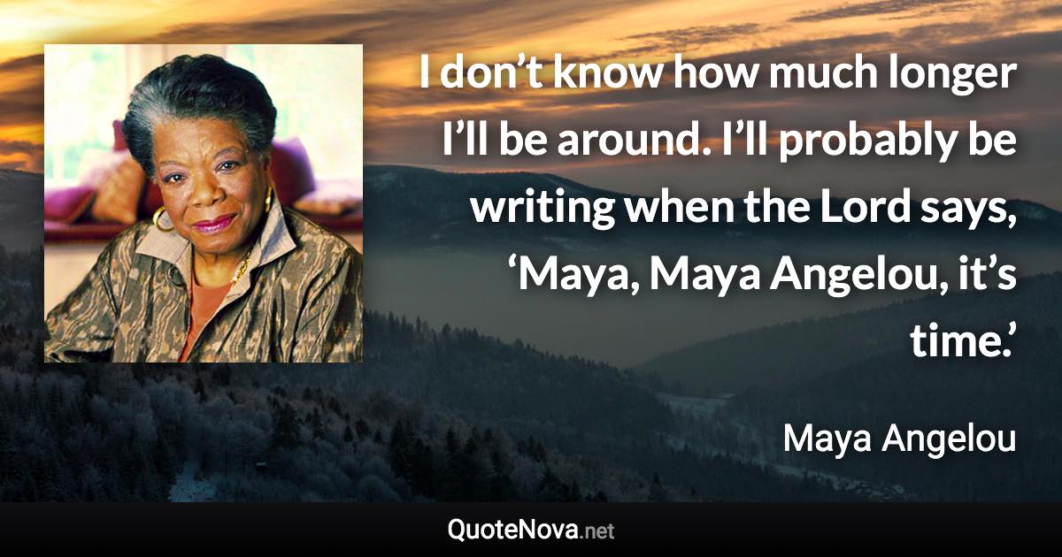 I don’t know how much longer I’ll be around. I’ll probably be writing when the Lord says, ‘Maya, Maya Angelou, it’s time.’ - Maya Angelou quote