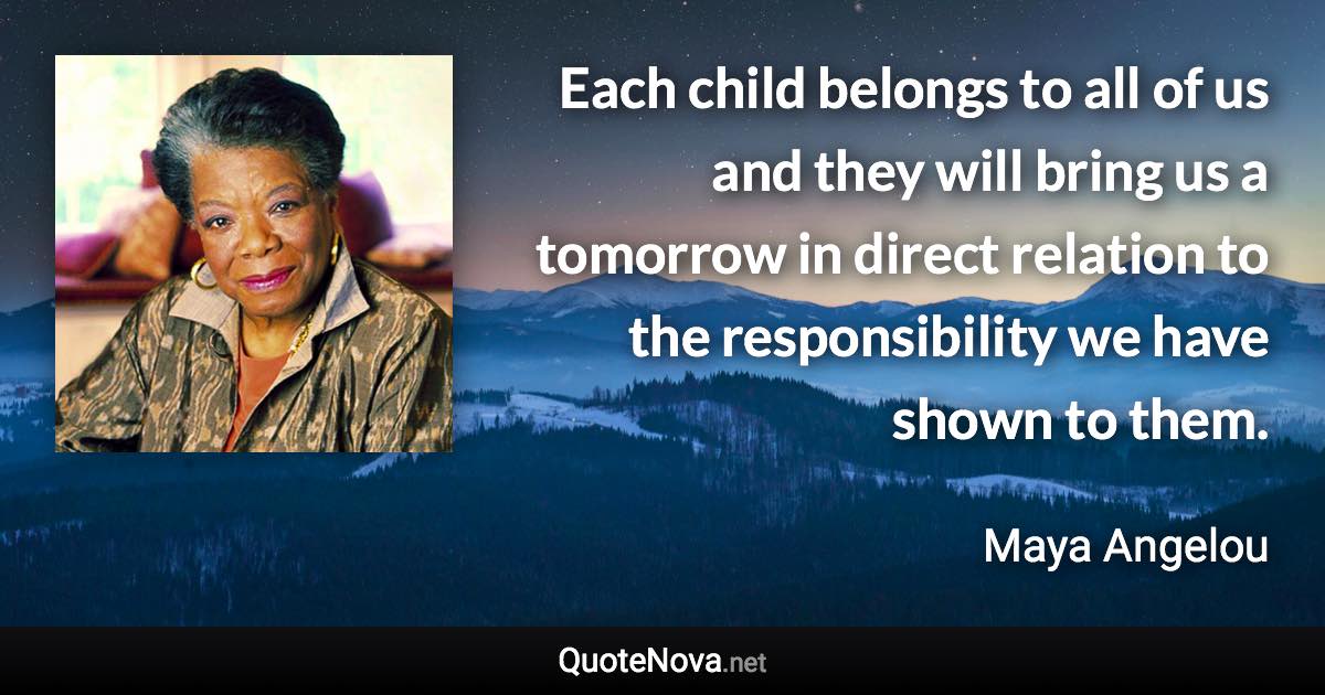 Each child belongs to all of us and they will bring us a tomorrow in direct relation to the responsibility we have shown to them. - Maya Angelou quote