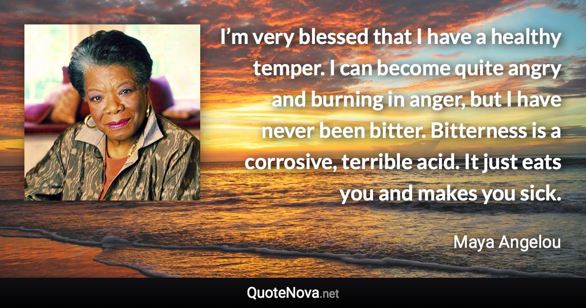 I’m very blessed that I have a healthy temper. I can become quite angry and burning in anger, but I have never been bitter. Bitterness is a corrosive, terrible acid. It just eats you and makes you sick. - Maya Angelou quote