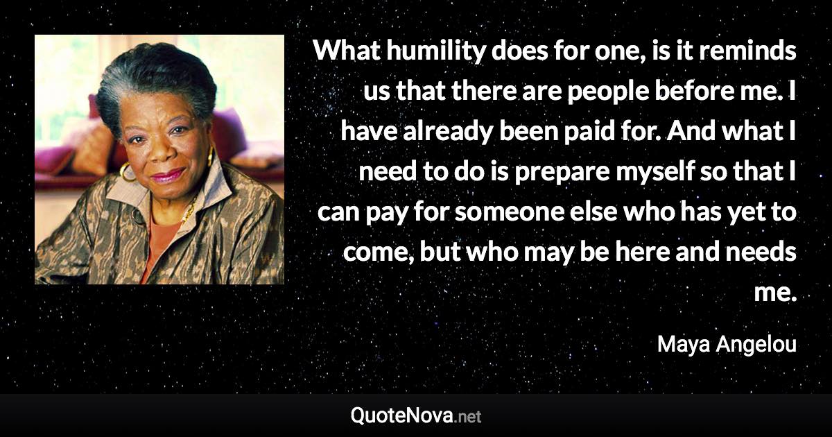 What humility does for one, is it reminds us that there are people before me. I have already been paid for. And what I need to do is prepare myself so that I can pay for someone else who has yet to come, but who may be here and needs me. - Maya Angelou quote