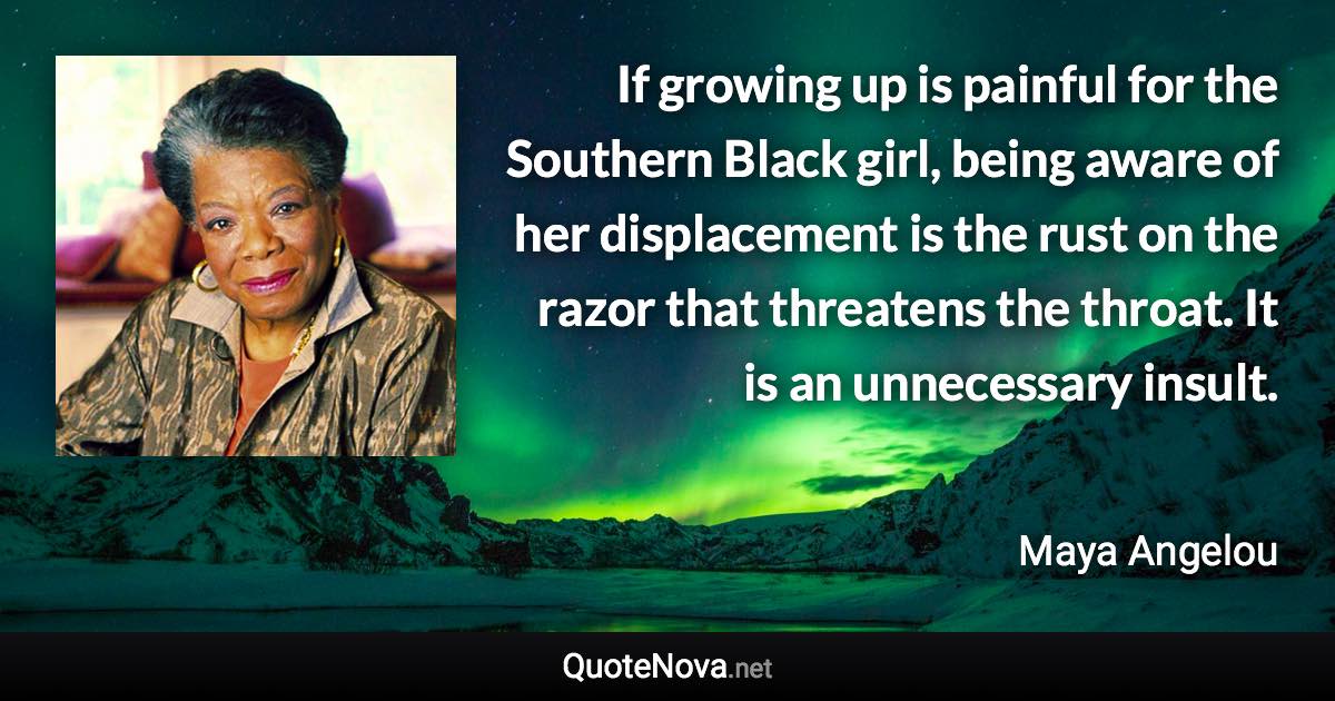 If growing up is painful for the Southern Black girl, being aware of her displacement is the rust on the razor that threatens the throat. It is an unnecessary insult. - Maya Angelou quote