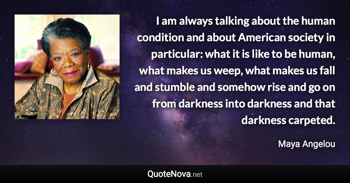 I am always talking about the human condition and about American society in particular: what it is like to be human, what makes us weep, what makes us fall and stumble and somehow rise and go on from darkness into darkness and that darkness carpeted. - Maya Angelou quote