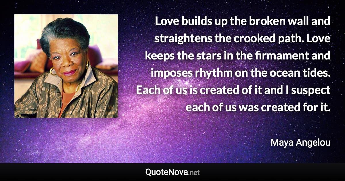 Love builds up the broken wall and straightens the crooked path. Love keeps the stars in the firmament and imposes rhythm on the ocean tides. Each of us is created of it and I suspect each of us was created for it. - Maya Angelou quote