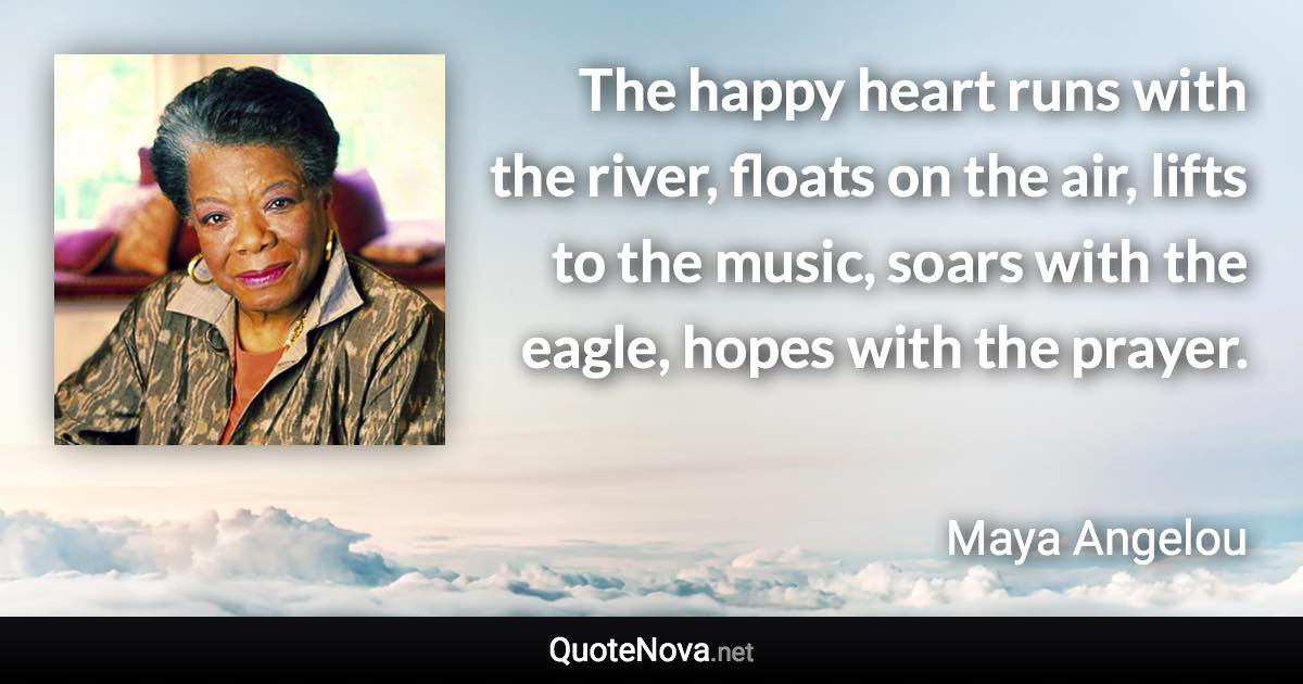 The happy heart runs with the river, floats on the air, lifts to the music, soars with the eagle, hopes with the prayer. - Maya Angelou quote