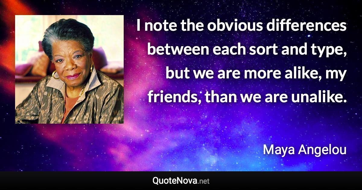 I note the obvious differences between each sort and type, but we are more alike, my friends, than we are unalike. - Maya Angelou quote