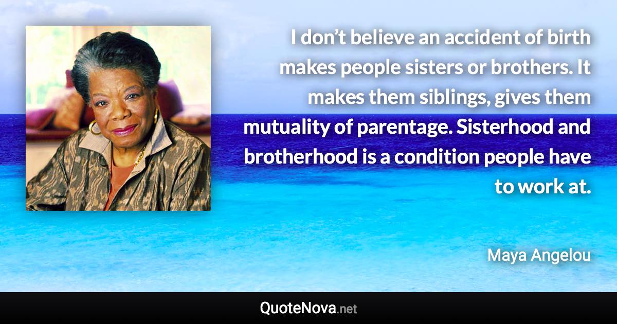 I don’t believe an accident of birth makes people sisters or brothers. It makes them siblings, gives them mutuality of parentage. Sisterhood and brotherhood is a condition people have to work at. - Maya Angelou quote