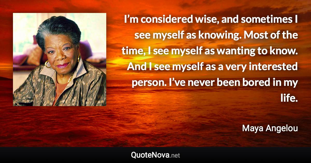 I’m considered wise, and sometimes I see myself as knowing. Most of the time, I see myself as wanting to know. And I see myself as a very interested person. I’ve never been bored in my life. - Maya Angelou quote