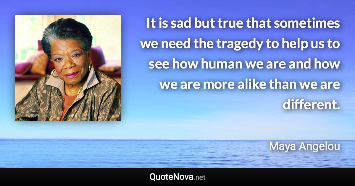 It is sad but true that sometimes we need the tragedy to help us to see how human we are and how we are more alike than we are different. - Maya Angelou quote