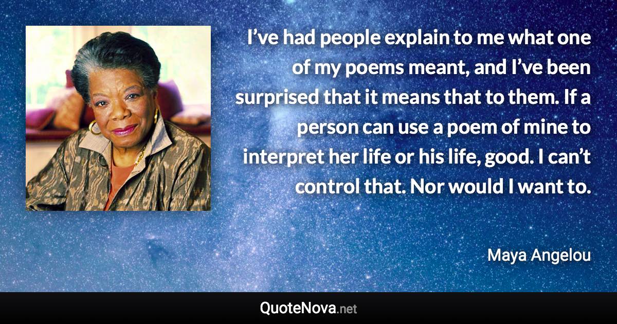 I’ve had people explain to me what one of my poems meant, and I’ve been surprised that it means that to them. If a person can use a poem of mine to interpret her life or his life, good. I can’t control that. Nor would I want to. - Maya Angelou quote