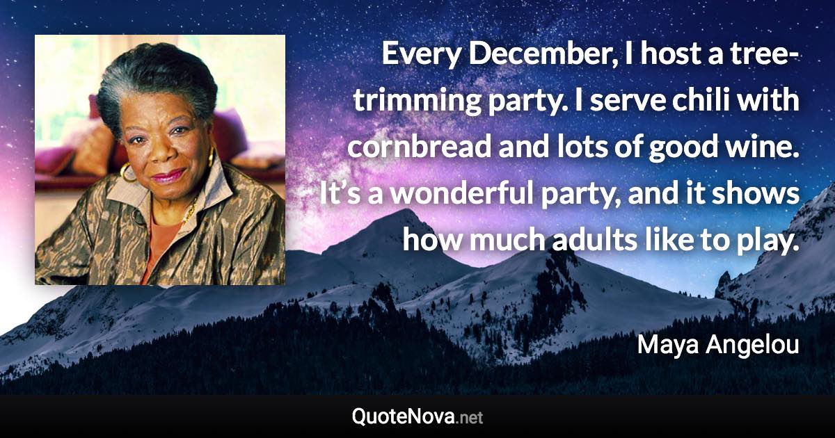 Every December, I host a tree-trimming party. I serve chili with cornbread and lots of good wine. It’s a wonderful party, and it shows how much adults like to play. - Maya Angelou quote