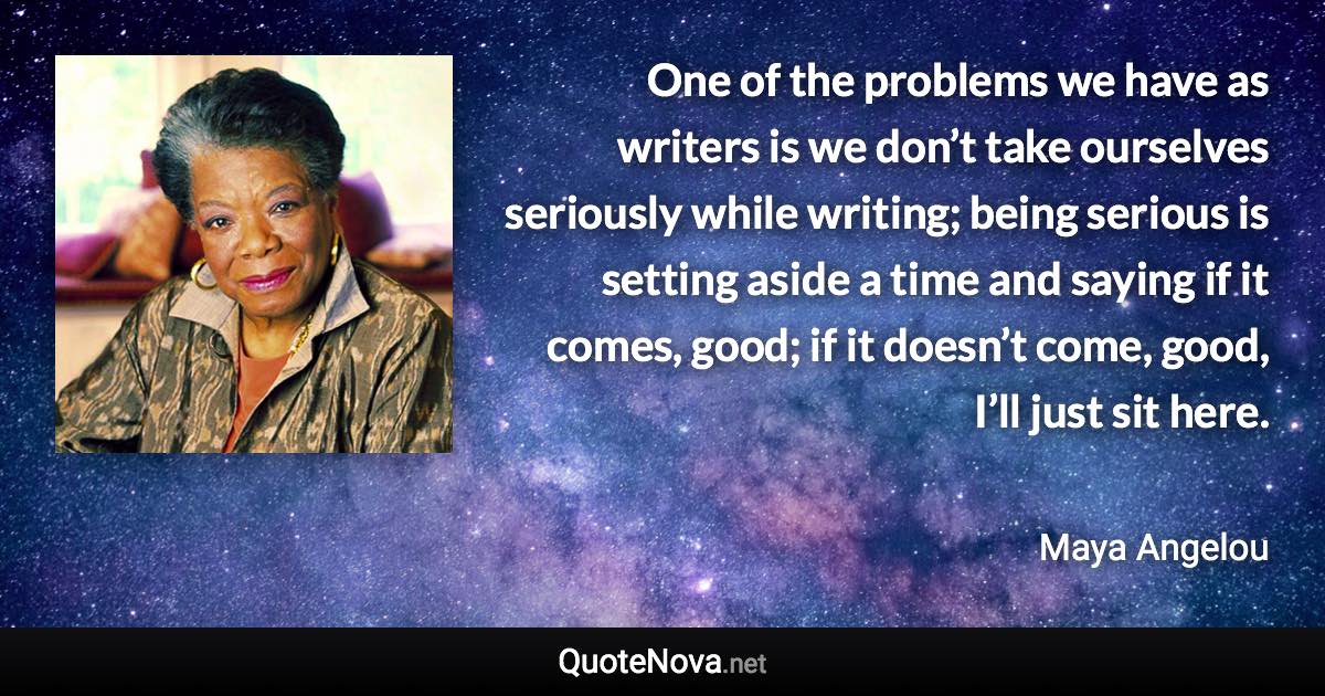 One of the problems we have as writers is we don’t take ourselves seriously while writing; being serious is setting aside a time and saying if it comes, good; if it doesn’t come, good, I’ll just sit here. - Maya Angelou quote