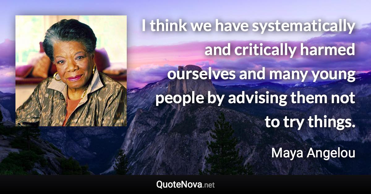 I think we have systematically and critically harmed ourselves and many young people by advising them not to try things. - Maya Angelou quote