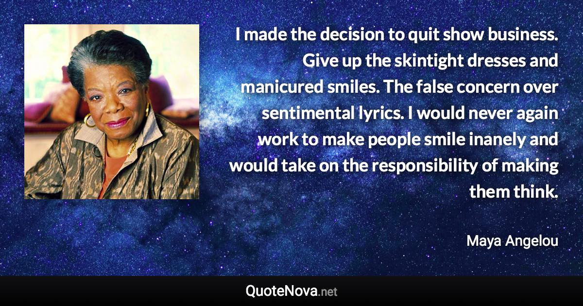 I made the decision to quit show business. Give up the skintight dresses and manicured smiles. The false concern over sentimental lyrics. I would never again work to make people smile inanely and would take on the responsibility of making them think. - Maya Angelou quote