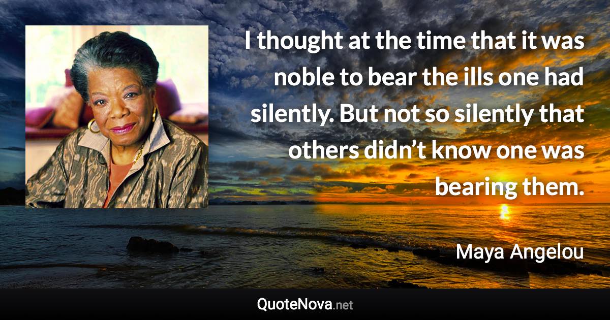 I thought at the time that it was noble to bear the ills one had silently. But not so silently that others didn’t know one was bearing them. - Maya Angelou quote