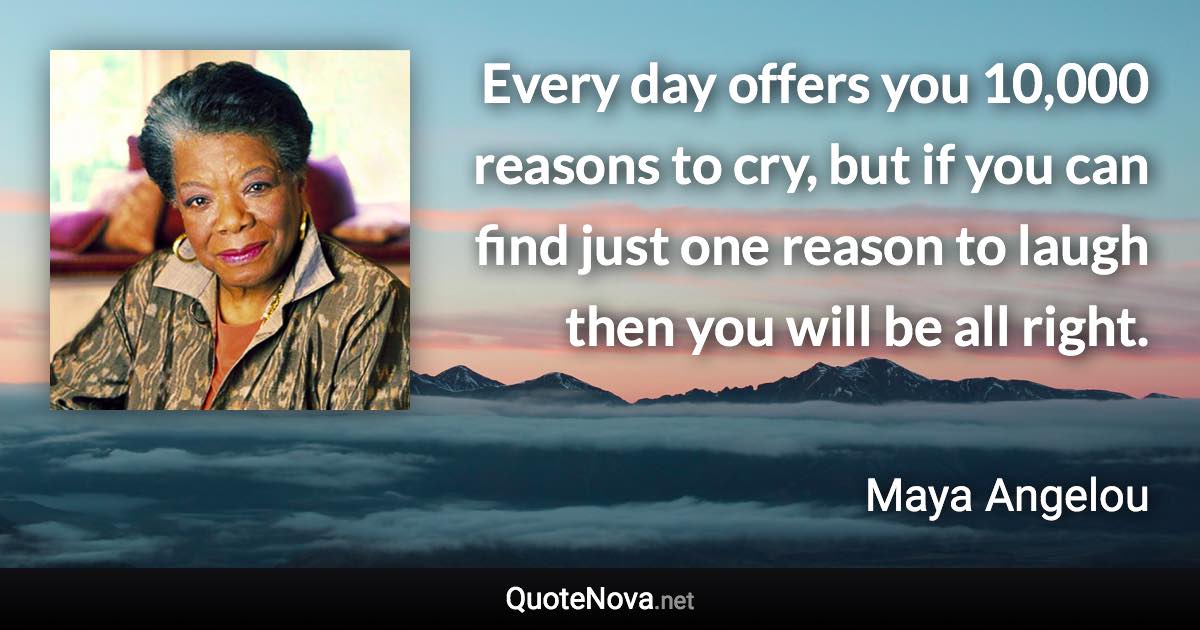 Every day offers you 10,000 reasons to cry, but if you can find just one reason to laugh then you will be all right. - Maya Angelou quote