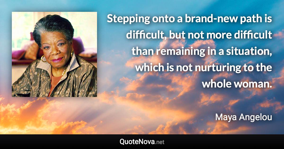 Stepping onto a brand-new path is difficult, but not more difficult than remaining in a situation, which is not nurturing to the whole woman. - Maya Angelou quote