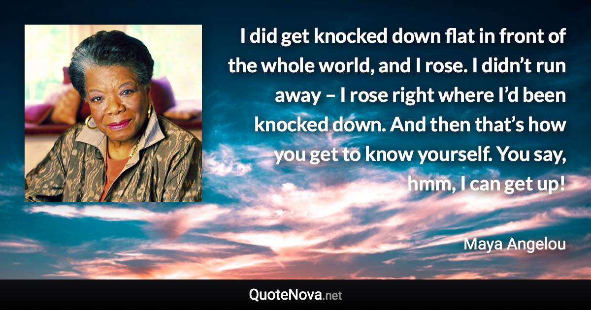 I did get knocked down flat in front of the whole world, and I rose. I didn’t run away – I rose right where I’d been knocked down. And then that’s how you get to know yourself. You say, hmm, I can get up! - Maya Angelou quote