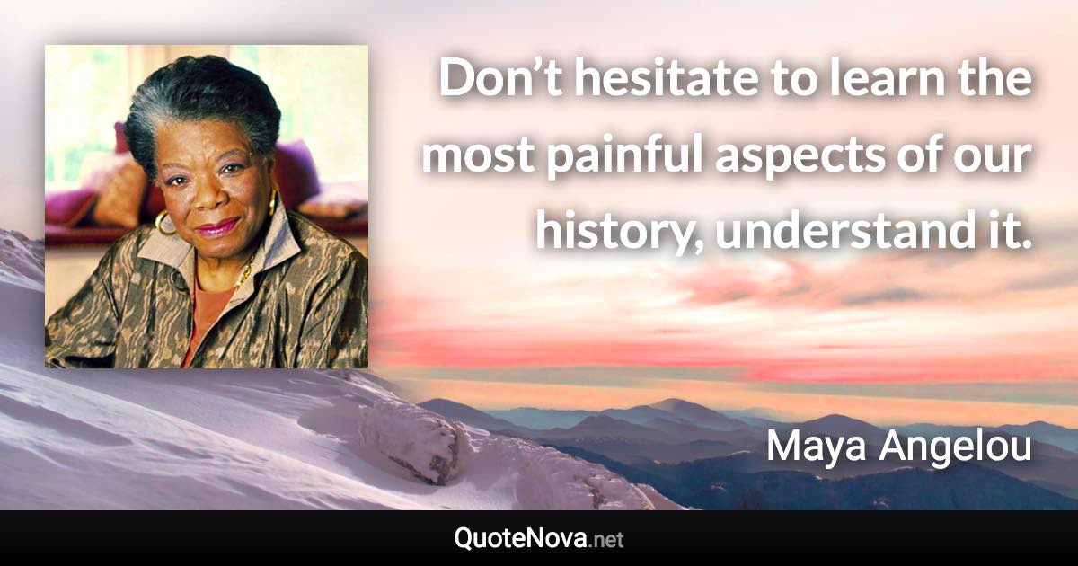 Don’t hesitate to learn the most painful aspects of our history, understand it. - Maya Angelou quote