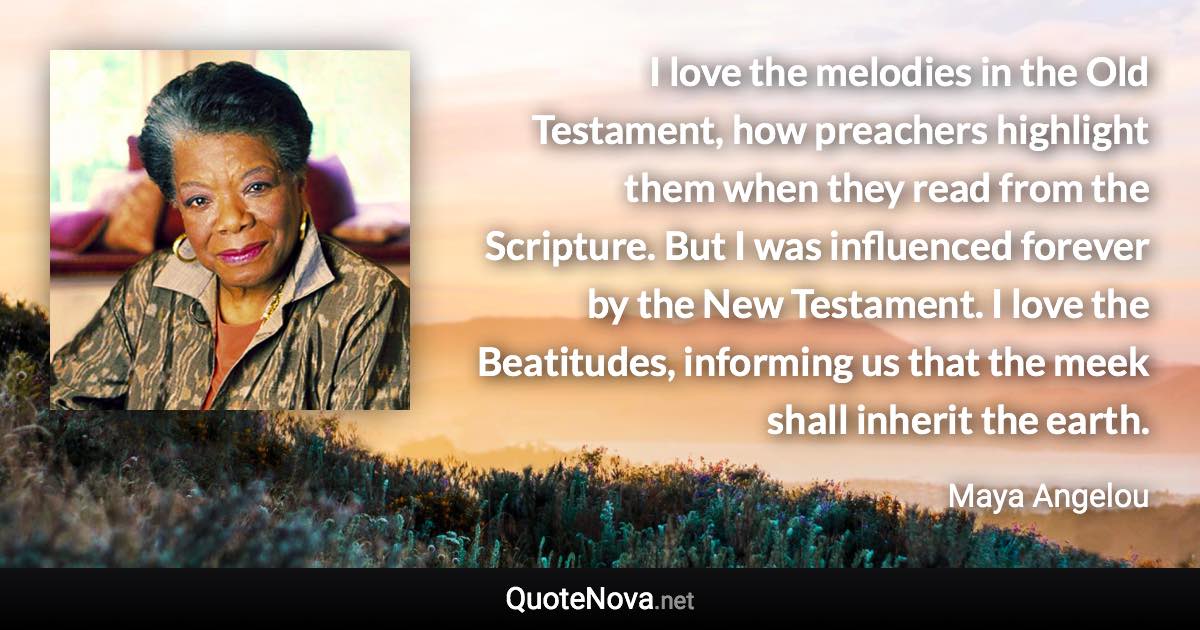 I love the melodies in the Old Testament, how preachers highlight them when they read from the Scripture. But I was influenced forever by the New Testament. I love the Beatitudes, informing us that the meek shall inherit the earth. - Maya Angelou quote