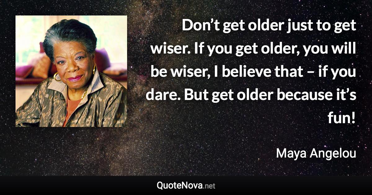Don’t get older just to get wiser. If you get older, you will be wiser, I believe that – if you dare. But get older because it’s fun! - Maya Angelou quote
