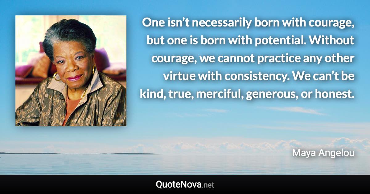 One isn’t necessarily born with courage, but one is born with potential. Without courage, we cannot practice any other virtue with consistency. We can’t be kind, true, merciful, generous, or honest. - Maya Angelou quote