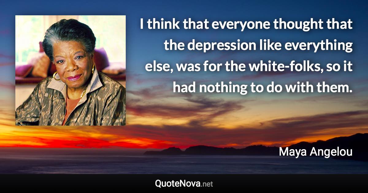 I think that everyone thought that the depression like everything else, was for the white-folks, so it had nothing to do with them. - Maya Angelou quote