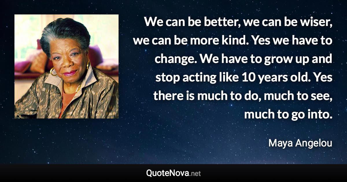 We can be better, we can be wiser, we can be more kind. Yes we have to change. We have to grow up and stop acting like 10 years old. Yes there is much to do, much to see, much to go into. - Maya Angelou quote