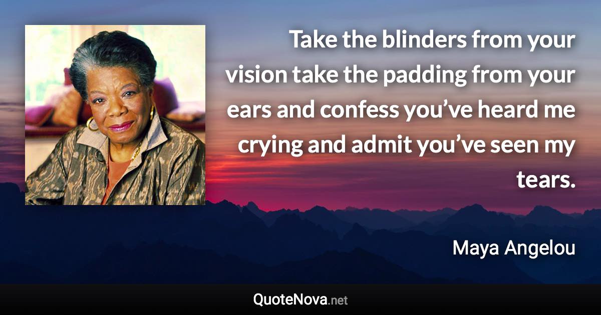 Take the blinders from your vision take the padding from your ears and confess you’ve heard me crying and admit you’ve seen my tears. - Maya Angelou quote