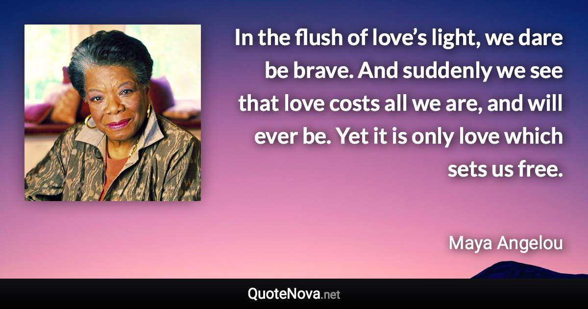 In the flush of love’s light, we dare be brave. And suddenly we see that love costs all we are, and will ever be. Yet it is only love which sets us free. - Maya Angelou quote