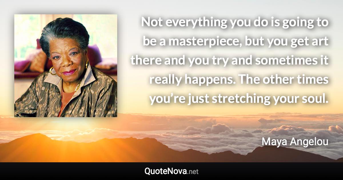 Not everything you do is going to be a masterpiece, but you get art there and you try and sometimes it really happens. The other times you’re just stretching your soul. - Maya Angelou quote