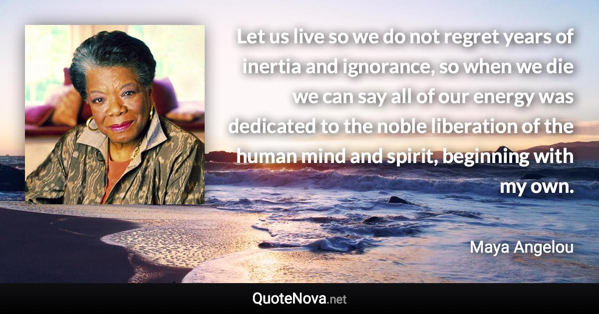 Let us live so we do not regret years of inertia and ignorance, so when we die we can say all of our energy was dedicated to the noble liberation of the human mind and spirit, beginning with my own. - Maya Angelou quote