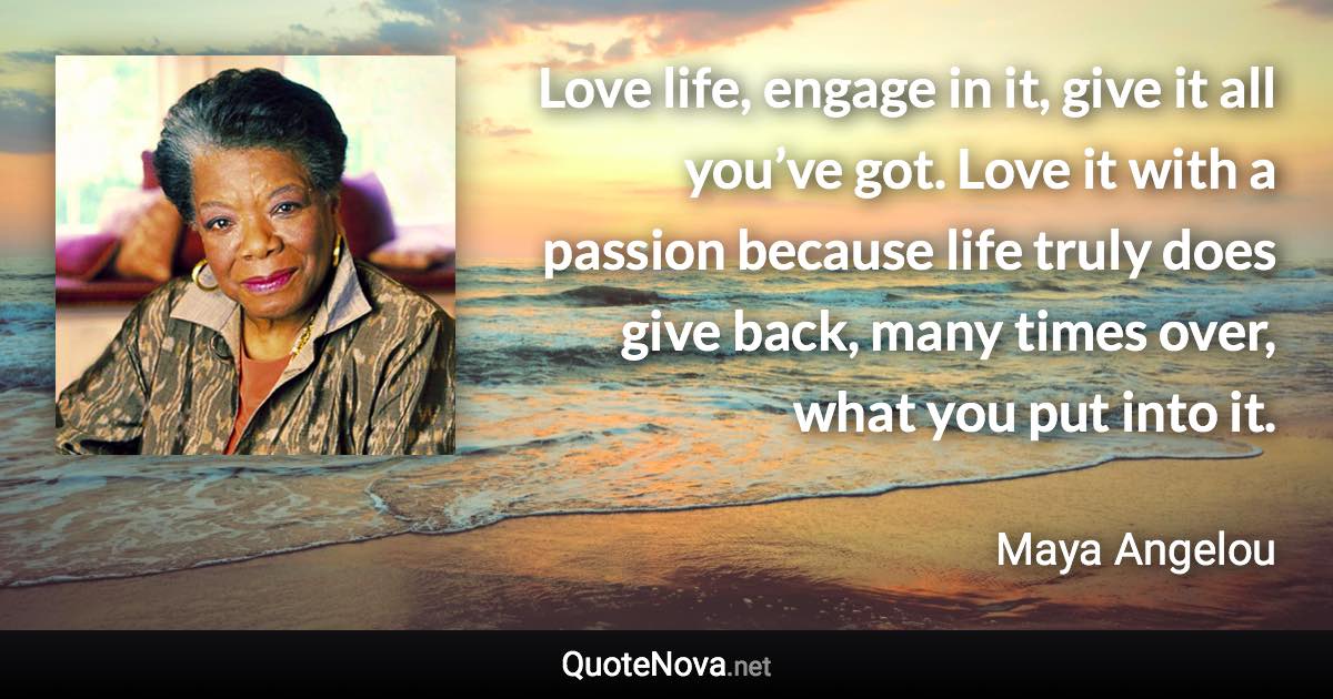 Love life, engage in it, give it all you’ve got. Love it with a passion because life truly does give back, many times over, what you put into it. - Maya Angelou quote