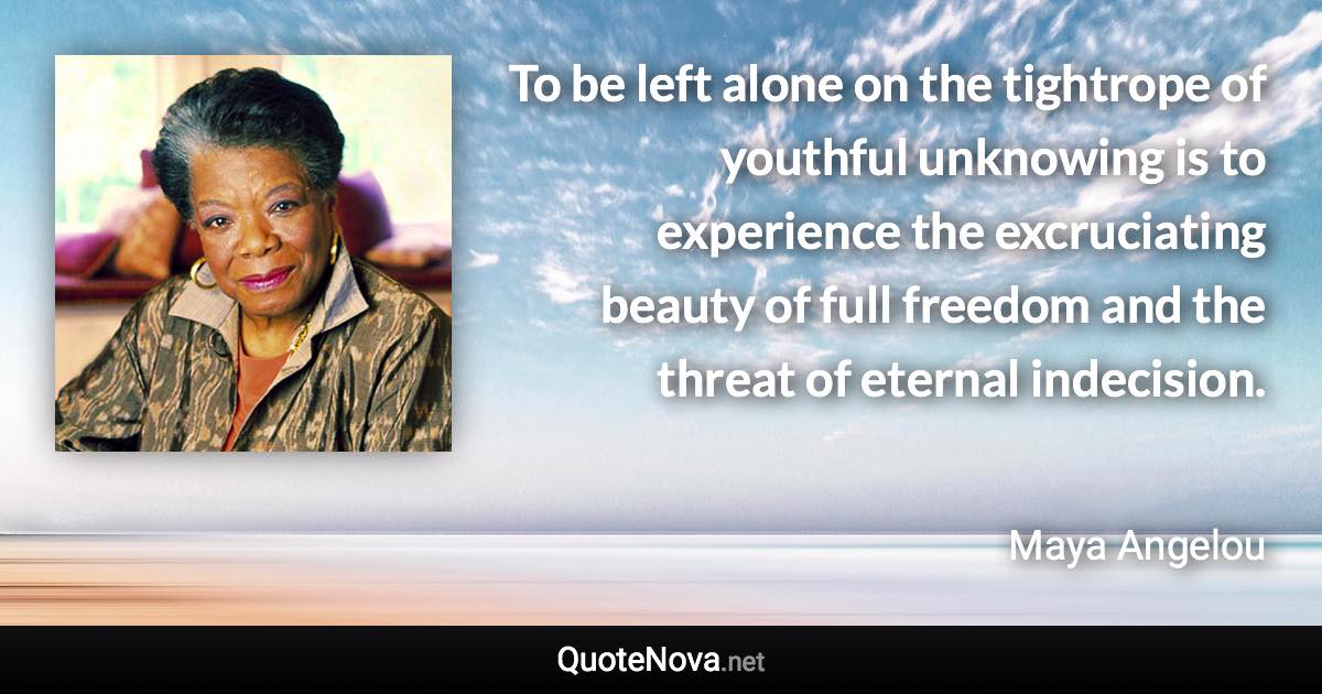 To be left alone on the tightrope of youthful unknowing is to experience the excruciating beauty of full freedom and the threat of eternal indecision. - Maya Angelou quote