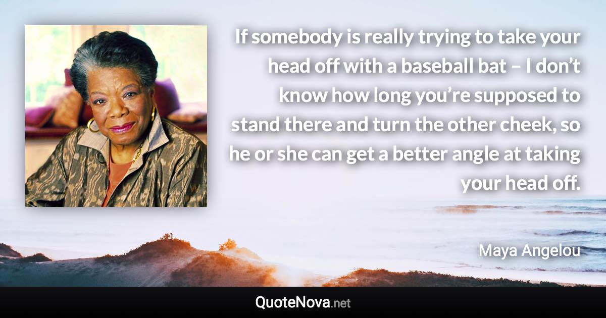 If somebody is really trying to take your head off with a baseball bat – I don’t know how long you’re supposed to stand there and turn the other cheek, so he or she can get a better angle at taking your head off. - Maya Angelou quote