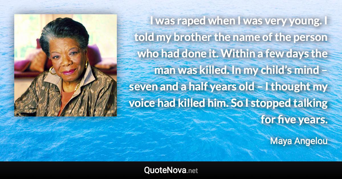 I was raped when I was very young. I told my brother the name of the person who had done it. Within a few days the man was killed. In my child’s mind – seven and a half years old – I thought my voice had killed him. So I stopped talking for five years. - Maya Angelou quote