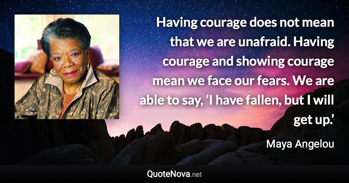 Having courage does not mean that we are unafraid. Having courage and showing courage mean we face our fears. We are able to say, ‘I have fallen, but I will get up.’ - Maya Angelou quote