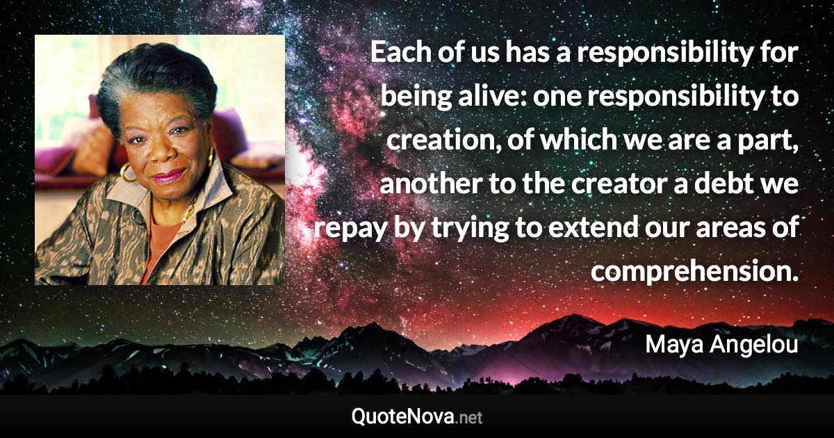 Each of us has a responsibility for being alive: one responsibility to creation, of which we are a part, another to the creator a debt we repay by trying to extend our areas of comprehension. - Maya Angelou quote