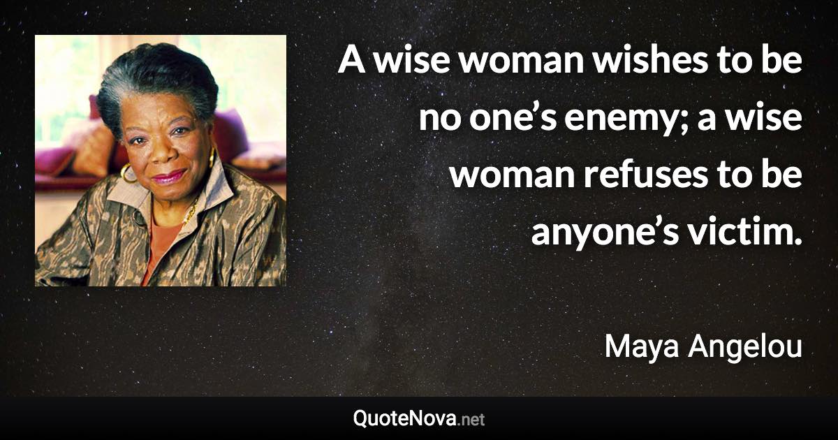 A wise woman wishes to be no one’s enemy; a wise woman refuses to be anyone’s victim. - Maya Angelou quote