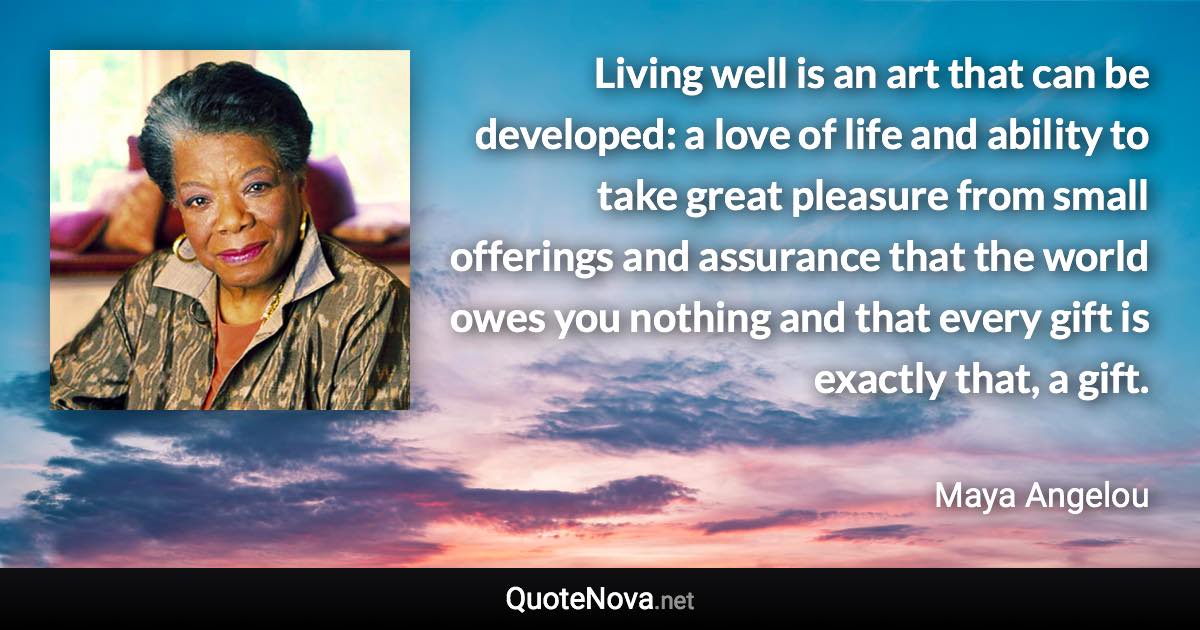 Living well is an art that can be developed: a love of life and ability to take great pleasure from small offerings and assurance that the world owes you nothing and that every gift is exactly that, a gift. - Maya Angelou quote