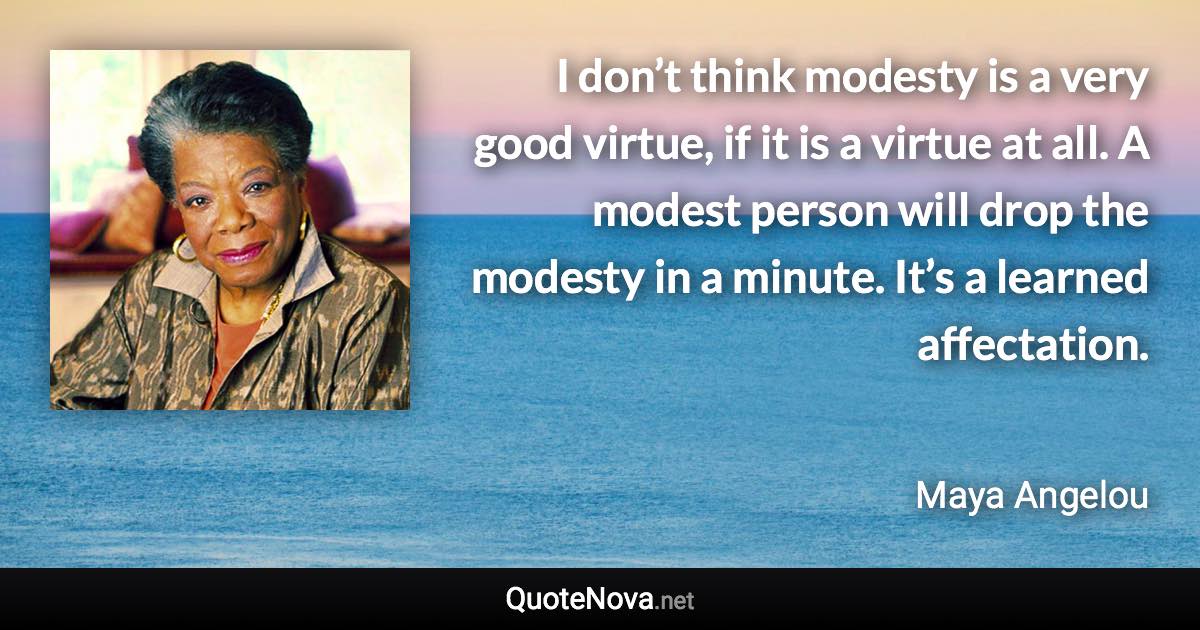 I don’t think modesty is a very good virtue, if it is a virtue at all. A modest person will drop the modesty in a minute. It’s a learned affectation. - Maya Angelou quote