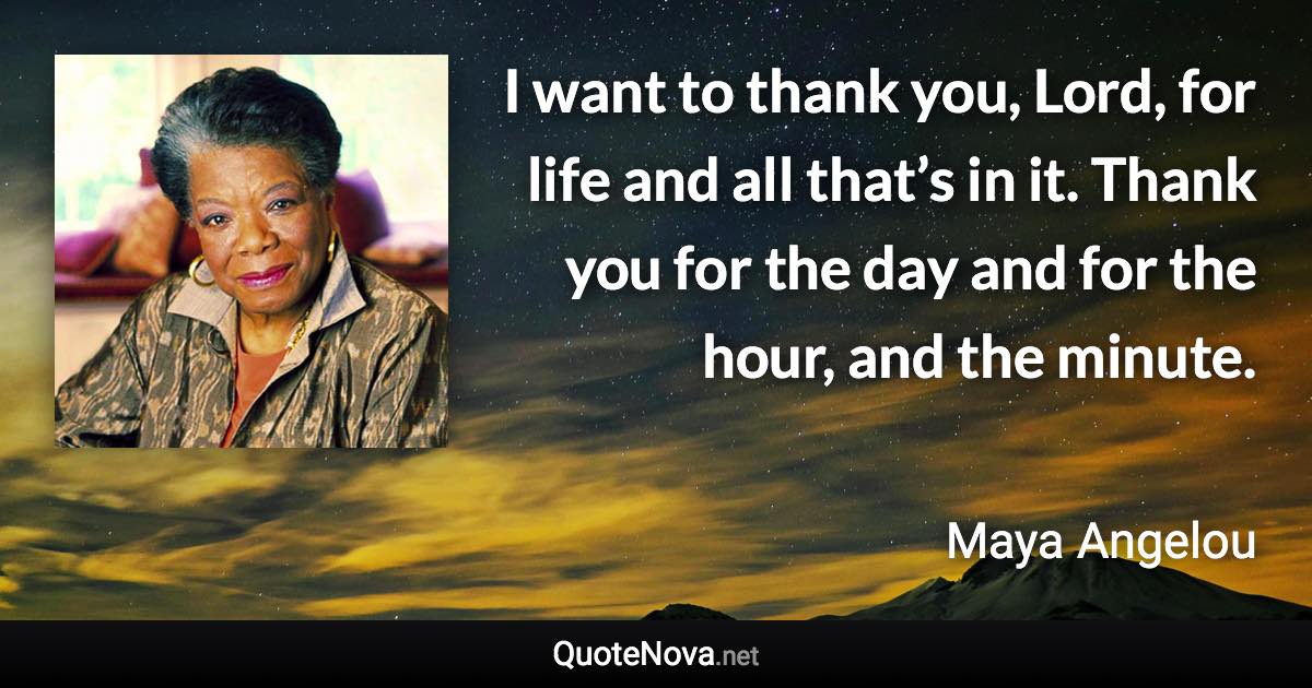 I want to thank you, Lord, for life and all that’s in it. Thank you for the day and for the hour, and the minute. - Maya Angelou quote